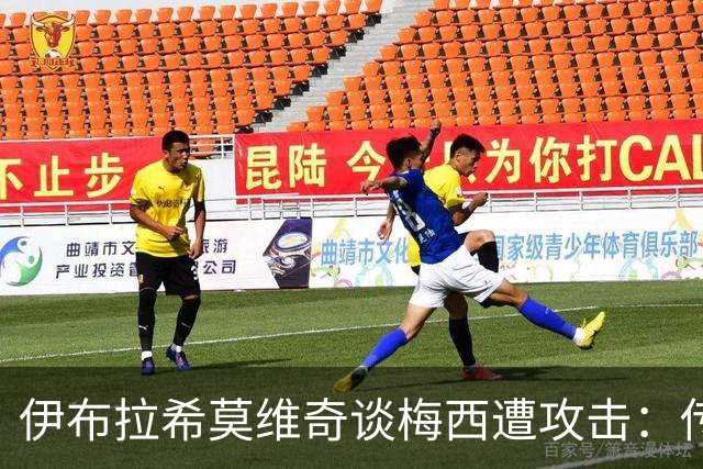 伊布拉希莫维奇谈梅西遭攻击：传奇无需奖杯佐证，足球自有答案
