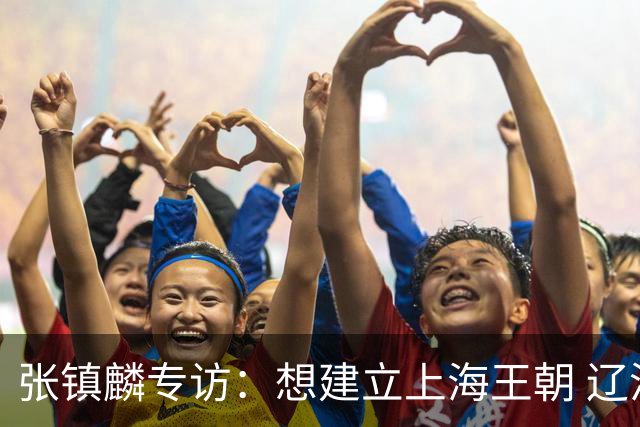 张镇麟专访：想建立上海王朝 辽沪球迷都一样都是拼了命想保护我